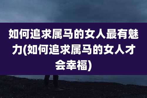 如何追求属马的女人最有魅力(如何追求属马的女人才会幸福)