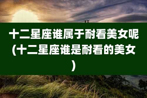 十二星座谁属于耐看美女呢(十二星座谁是耐看的美女)