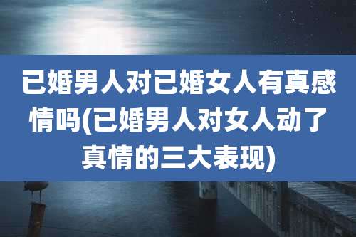 已婚男人对已婚女人有真感情吗(已婚男人对女人动了真情的三大表现)