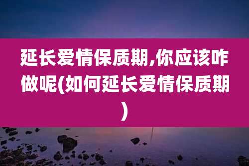 延长爱情保质期,你应该咋做呢(如何延长爱情保质期)
