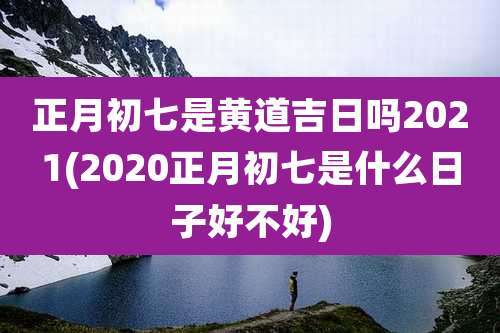 正月初七是黄道吉日吗2021(2020正月初七是什么日子好不好)