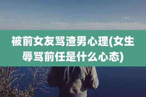 被前女友骂渣男心理(女生辱骂前任是什么心态)