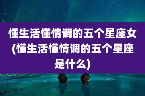 懂生活懂情调的五个星座女(懂生活懂情调的五个星座是什么)