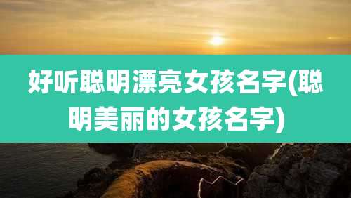 好听聪明漂亮女孩名字(聪明美丽的女孩名字)