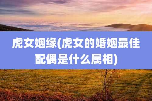 虎女姻缘(虎女的婚姻最佳配偶是什么属相)