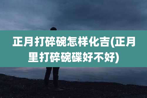 正月打碎碗怎样化吉(正月里打碎碗碟好不好)