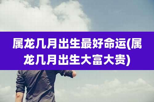 属龙几月出生最好命运(属龙几月出生大富大贵)