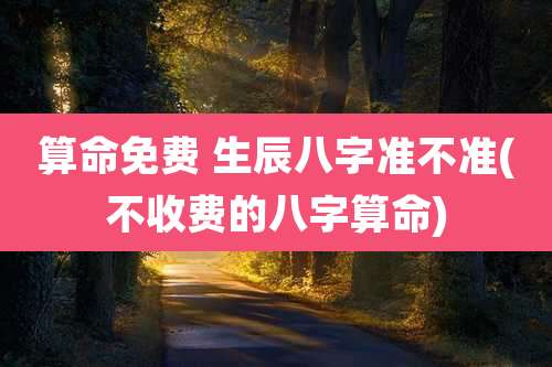 算命免费 生辰八字准不准(不收费的八字算命)