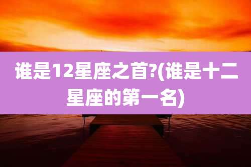 谁是12星座之首?(谁是十二星座的第一名)