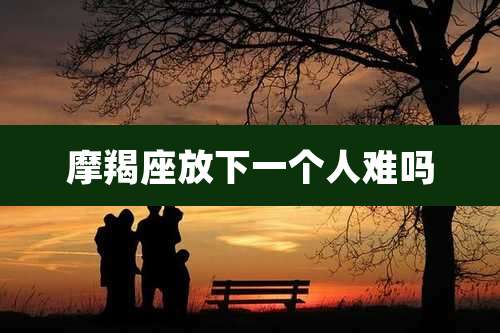 摩羯座放下一个人难吗