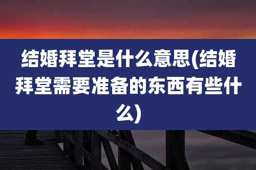 结婚拜堂是什么意思(结婚拜堂需要准备的东西有些什么)