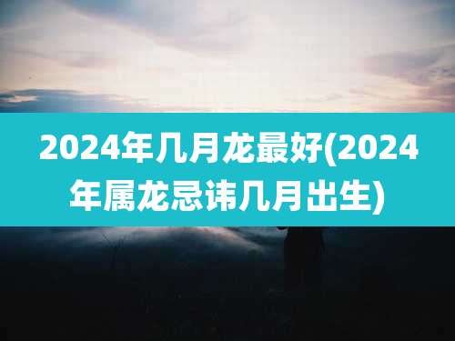 2024年几月龙最好(2024年属龙忌讳几月出生)
