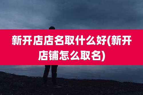 新开店店名取什么好(新开店铺怎么取名)
