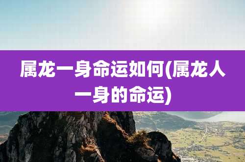 属龙一身命运如何(属龙人一身的命运)