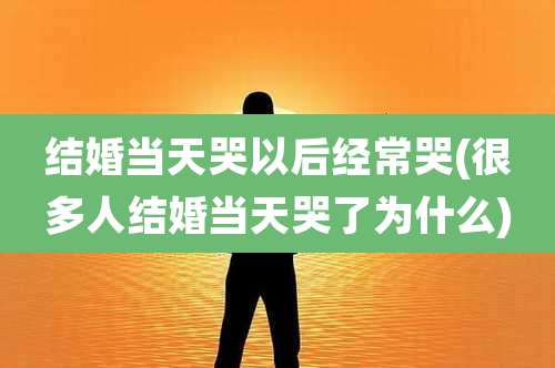 结婚当天哭以后经常哭(很多人结婚当天哭了为什么)