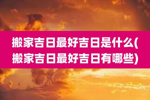 搬家吉日最好吉日是什么(搬家吉日最好吉日有哪些)