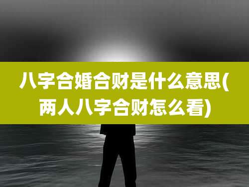 八字合婚合财是什么意思(两人八字合财怎么看)