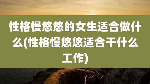 性格慢悠悠的女生适合做什么(性格慢悠悠适合干什么工作)