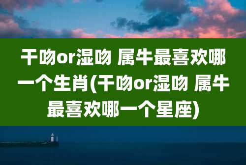干吻or湿吻 属牛最喜欢哪一个生肖(干吻or湿吻 属牛最喜欢哪一个星座)