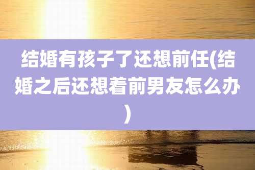 结婚有孩子了还想前任(结婚之后还想着前男友怎么办)