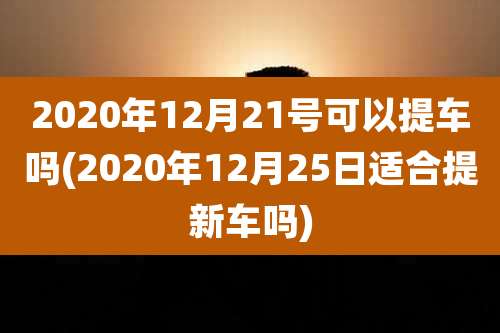 2020年12月21号可以提车吗(2020年12月25日适合提新车吗)