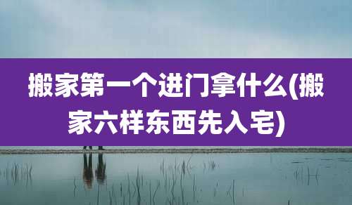 搬家第一个进门拿什么(搬家六样东西先入宅)