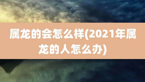 属龙的会怎么样(2021年属龙的人怎么办)