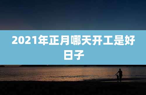 2021年正月哪天开工是好日子