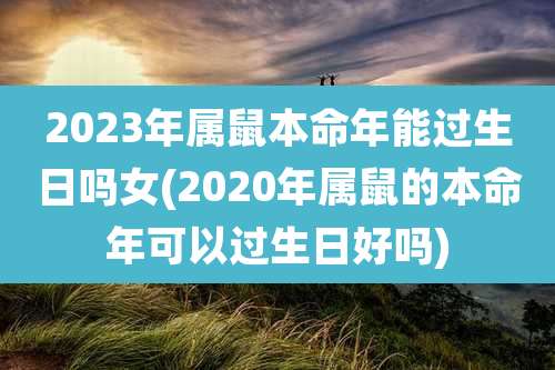 2023年属鼠本命年能过生日吗女(2020年属鼠的本命年可以过生日好吗)