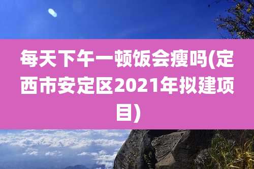 每天下午一顿饭会瘦吗(定西市安定区2021年拟建项目)