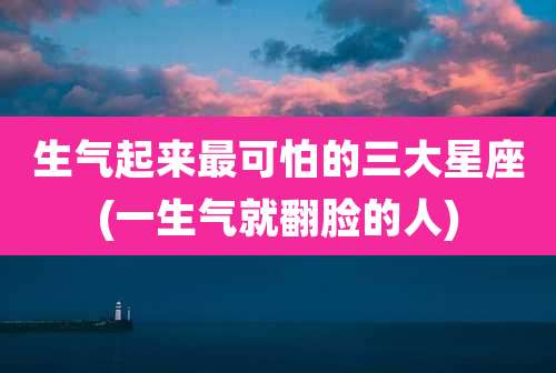 生气起来最可怕的三大星座(一生气就翻脸的人)