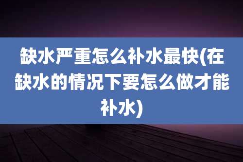 缺水严重怎么补水最快(在缺水的情况下要怎么做才能补水)