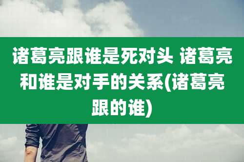 诸葛亮跟谁是死对头 诸葛亮和谁是对手的关系(诸葛亮跟的谁)