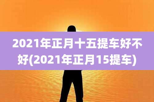 2021年正月十五提车好不好(2021年正月15提车)