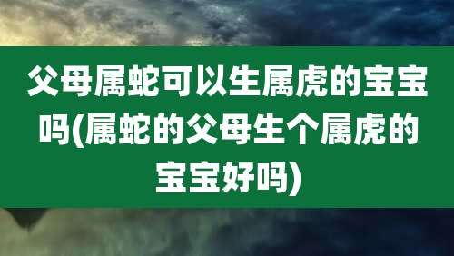 父母属蛇可以生属虎的宝宝吗(属蛇的父母生个属虎的宝宝好吗)