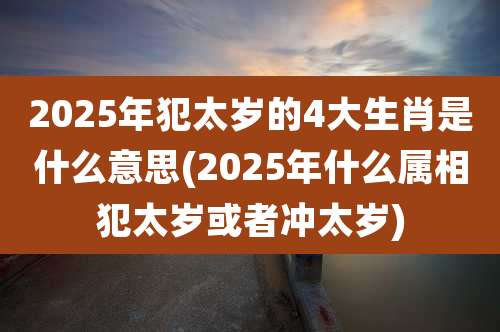 2025年犯太岁的4大生肖是什么意思(2025年什么属相犯太岁或者冲太岁)