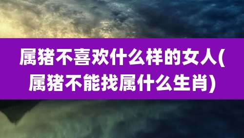 属猪不喜欢什么样的女人(属猪不能找属什么生肖)