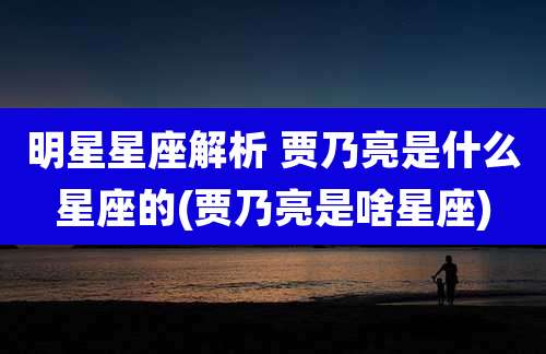 明星星座解析 贾乃亮是什么星座的(贾乃亮是啥星座)