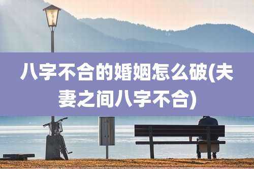 八字不合的婚姻怎么破(夫妻之间八字不合)
