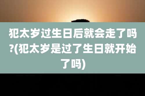 犯太岁过生日后就会走了吗?(犯太岁是过了生日就开始了吗)