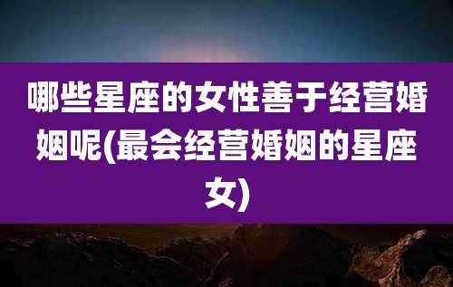 哪些星座的女性善于经营婚姻呢(最会经营婚姻的星座女)