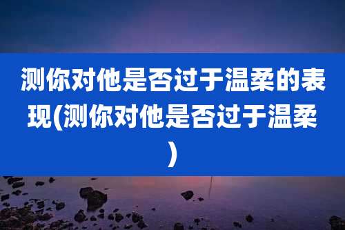 测你对他是否过于温柔的表现(测你对他是否过于温柔)