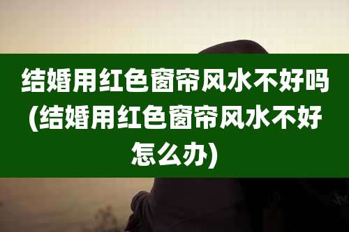 结婚用红色窗帘风水不好吗(结婚用红色窗帘风水不好怎么办)