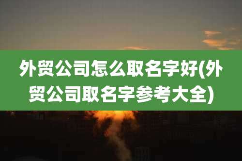 外贸公司怎么取名字好(外贸公司取名字参考大全)