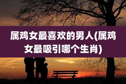属鸡女最喜欢的男人(属鸡女最吸引哪个生肖)