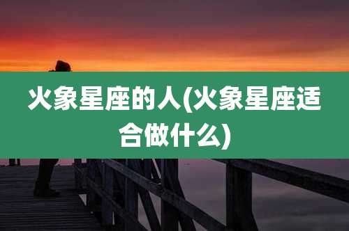 火象星座的人(火象星座适合做什么)