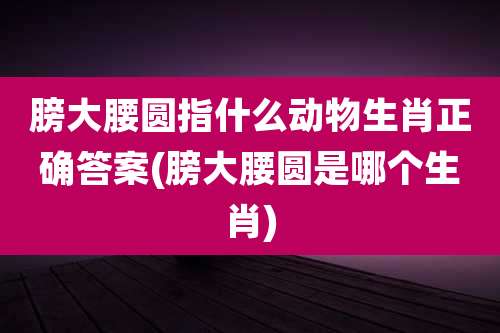 膀大腰圆指什么动物生肖正确答案(膀大腰圆是哪个生肖)