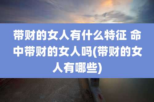 带财的女人有什么特征 命中带财的女人吗(带财的女人有哪些)