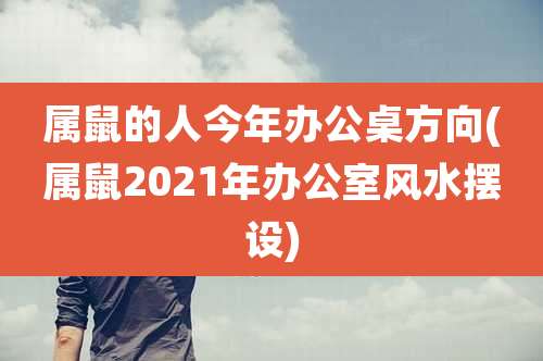 属鼠的人今年办公桌方向(属鼠2021年办公室风水摆设)