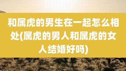 和属虎的男生在一起怎么相处(属虎的男人和属虎的女人结婚好吗)